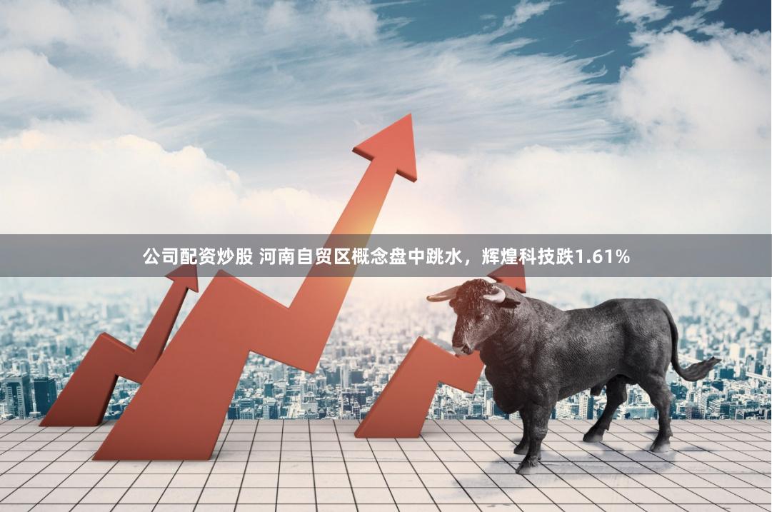 公司配资炒股 河南自贸区概念盘中跳水，辉煌科技跌1.61%