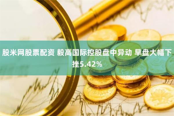 股米网股票配资 毅高国际控股盘中异动 早盘大幅下挫5.42%