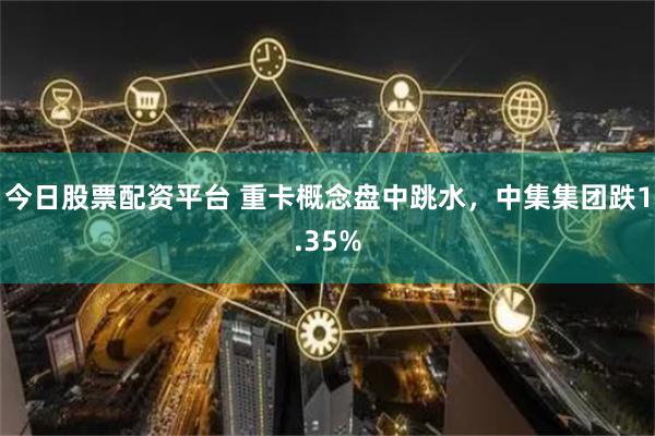 今日股票配资平台 重卡概念盘中跳水，中集集团跌1.35%