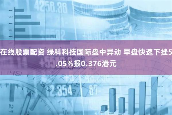 在线股票配资 绿科科技国际盘中异动 早盘快速下挫5.05%报0.376港元