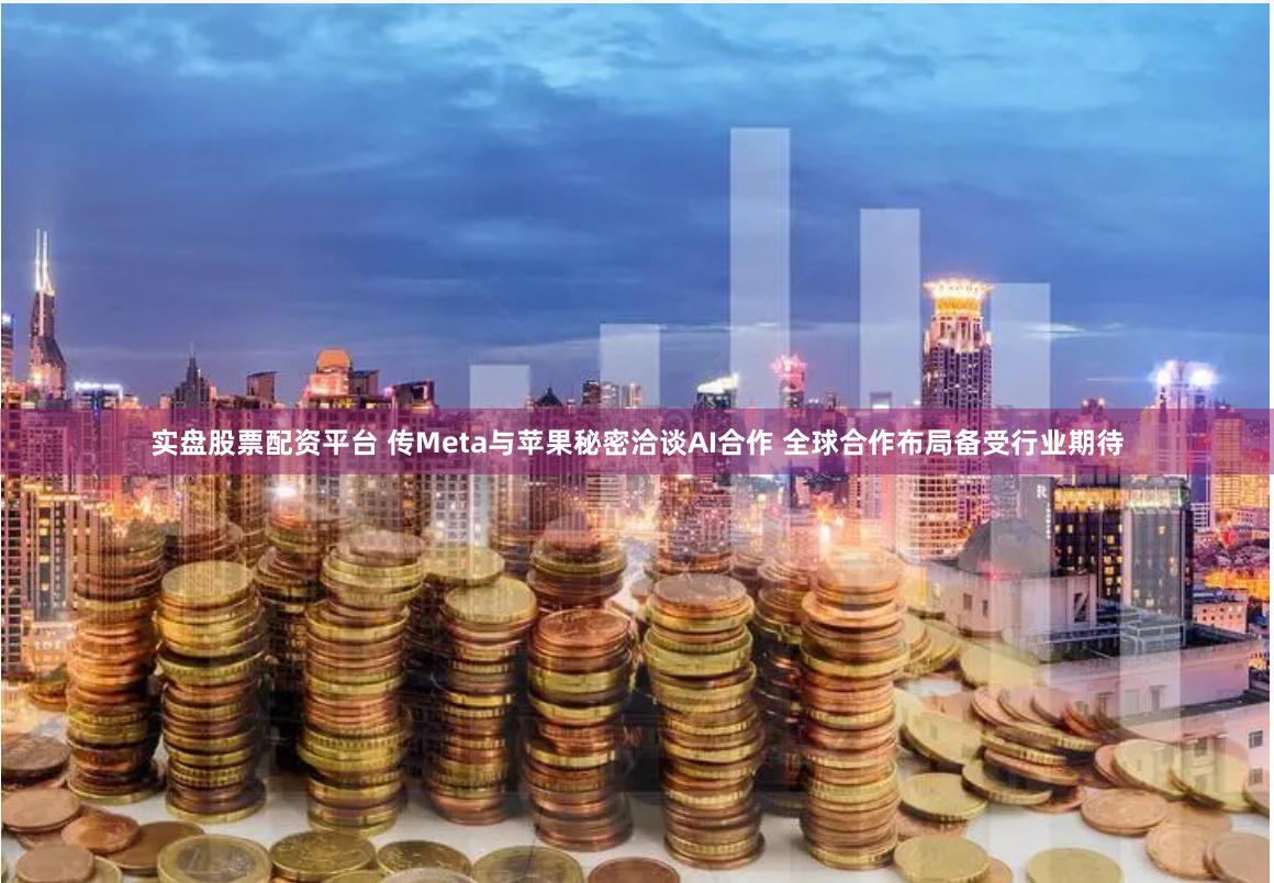 实盘股票配资平台 传Meta与苹果秘密洽谈AI合作 全球合作布局备受行业期待