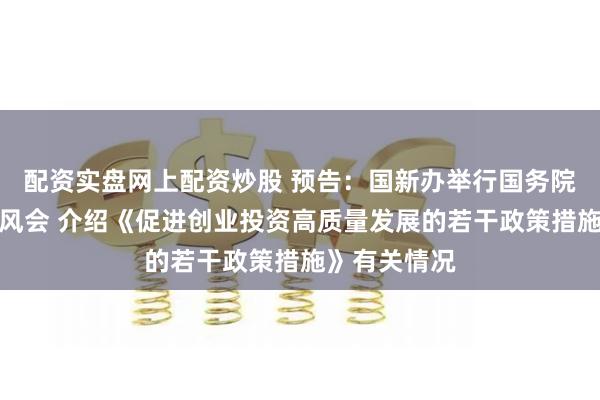 配资实盘网上配资炒股 预告:国新办举行国务院政策例行吹风会 介绍《促进创业投资高质量发展的若干政策措施》有关情况