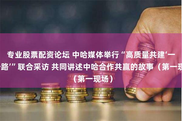 专业股票配资论坛 中哈媒体举行“高质量共建‘一带一路’”联合采访 共同讲述中哈合作共赢的故事(第一现场)