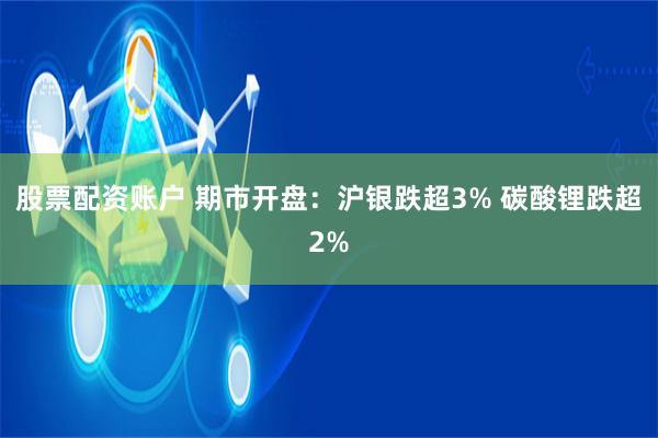 股票配资账户 期市开盘:沪银跌超3% 碳酸锂跌超2%
