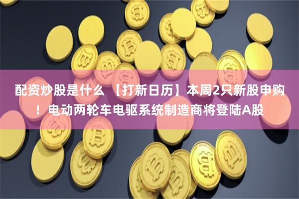 配资炒股是什么 【打新日历】本周2只新股申购!电动两轮车电驱系统制造商将登陆A股