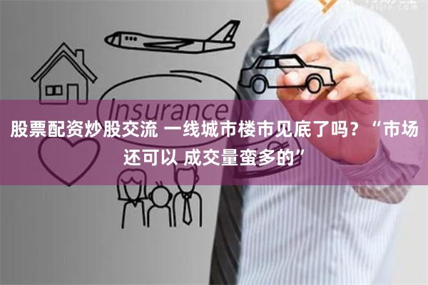 股票配资炒股交流 一线城市楼市见底了吗？“市场还可以 成交量蛮多的”