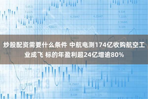 炒股配资需要什么条件 中航电测174亿收购航空工业成飞 标的年盈利超24亿增逾80%