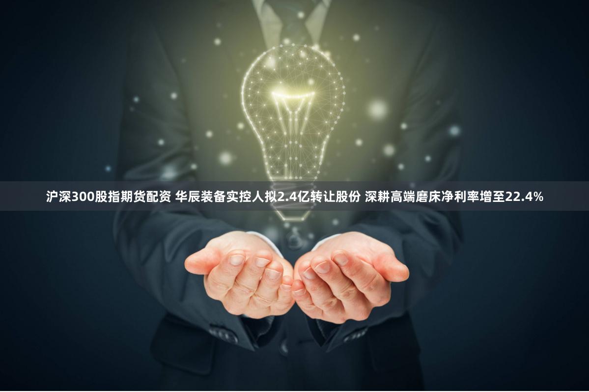 沪深300股指期货配资 华辰装备实控人拟2.4亿转让股份 深耕高端磨床净利率增至22.4%