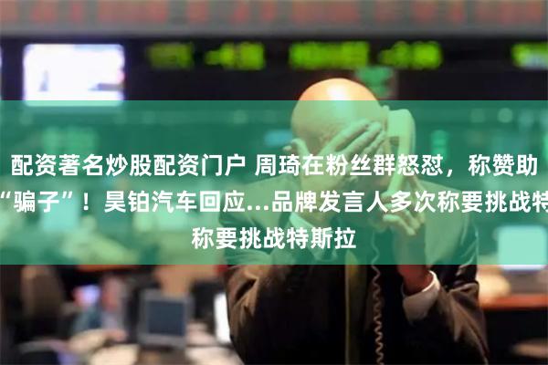 配资著名炒股配资门户 周琦在粉丝群怒怼,称赞助商是“骗子”!昊铂汽车回应...品牌发言人多次称要挑战特斯拉