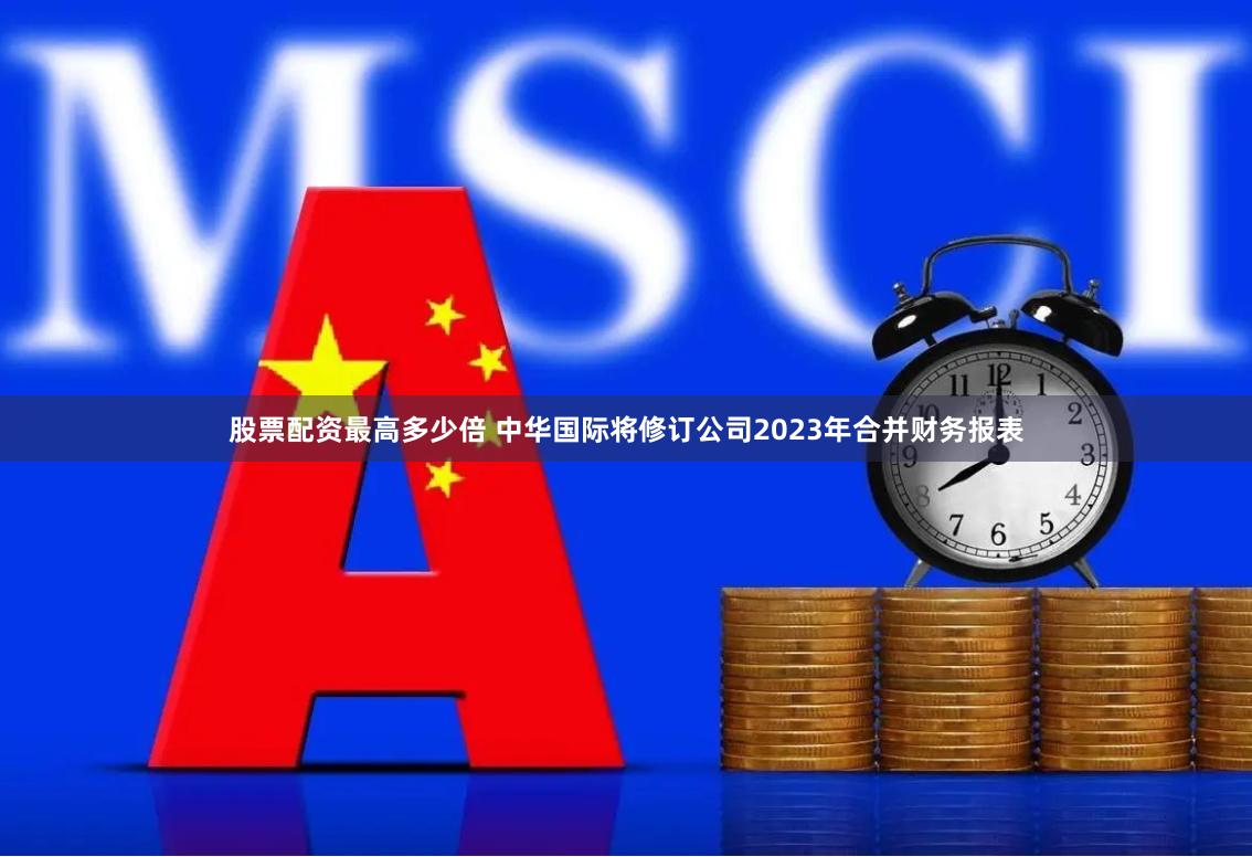 股票配资最高多少倍 中华国际将修订公司2023年合并财务报表