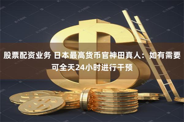 股票配资业务 日本最高货币官神田真人:如有需要可全天24小时进行干预