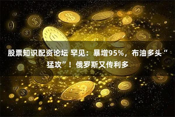 股票知识配资论坛 罕见:暴增95%,布油多头“猛攻”!俄罗斯又传利多