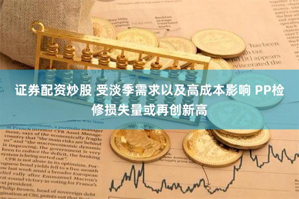 证券配资炒股 受淡季需求以及高成本影响 PP检修损失量或再创新高