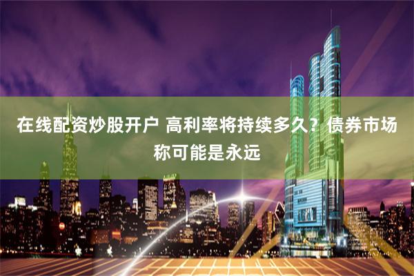 在线配资炒股开户 高利率将持续多久?债券市场称可能是永远