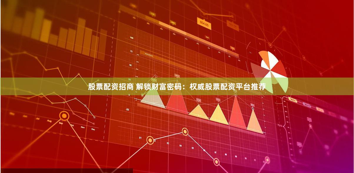 股票配资招商 解锁财富密码：权威股票配资平台推荐