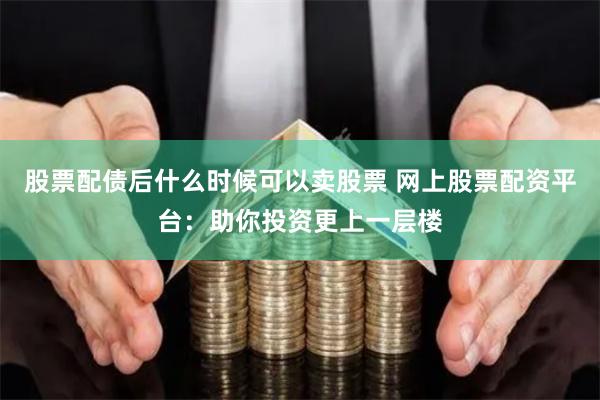 股票配债后什么时候可以卖股票 网上股票配资平台：助你投资更上一层楼