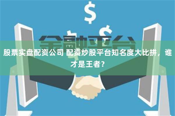 股票实盘配资公司 配资炒股平台知名度大比拼，谁才是王者？