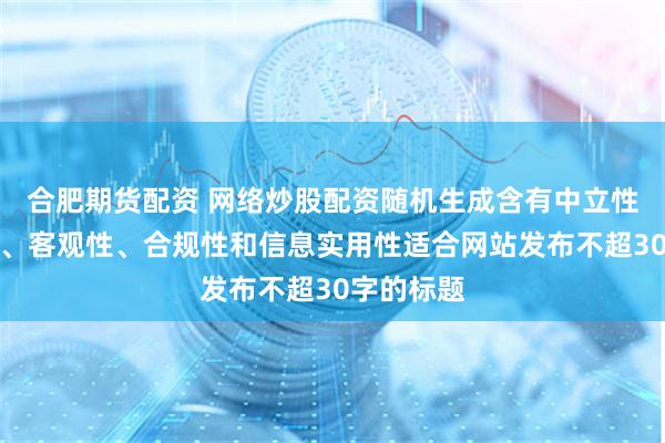 合肥期货配资 网络炒股配资随机生成含有中立性、权威性、客观性、合规性和信息实用性适合网站发布不超30字的标题