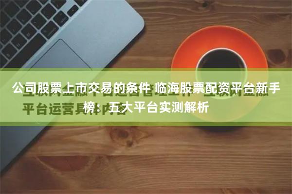 公司股票上市交易的条件 临海股票配资平台新手榜：五大平台实测解析