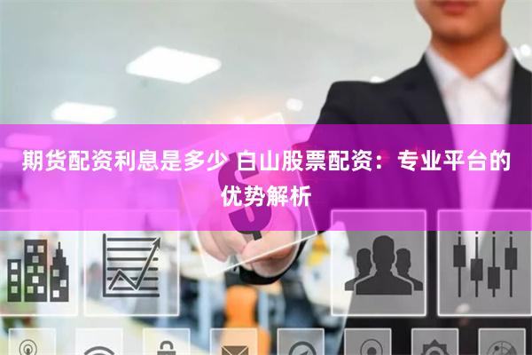 期货配资利息是多少 白山股票配资：专业平台的优势解析