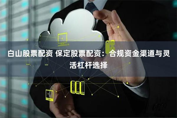 白山股票配资 保定股票配资：合规资金渠道与灵活杠杆选择
