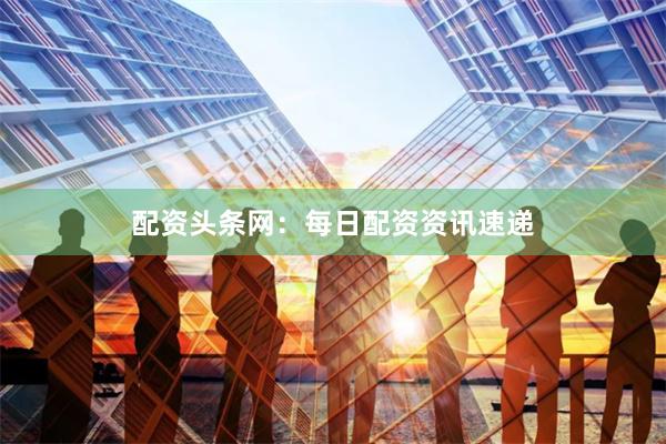 配资头条网：每日配资资讯速递